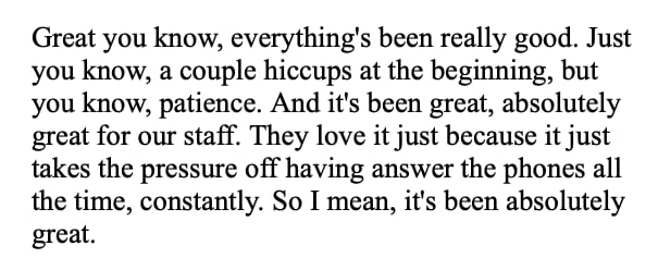 Quote from a pharmacy: “Great you know, everything’s been really good. Just you know, a couple hiccups at the beginning, but you know, patience. And it’s been great, absolutely great for our staff. They love it just because it just takes the pressure off having answer the phones all the time, constantly. So I mean, it’s been absolutely great.”