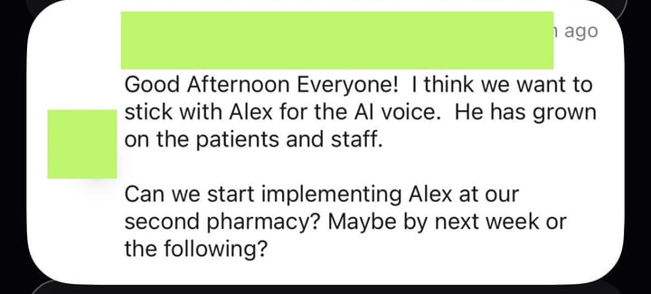 Message from a pharmacy: “Good Afternoon Everyone! I think we want to stick with Alex for the AI voice. He has grown on the patients and staff. Can we start implementing Alex at our second pharmacy? Maybe by next week or the following?”