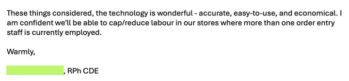 Email from a pharmacist: “These things considered, the technology is wonderful – accurate, easy-to-use, and economical. I am confident we’ll be able to cap/reduce labour in our stores where more than one order entry staff is currently employed.”
